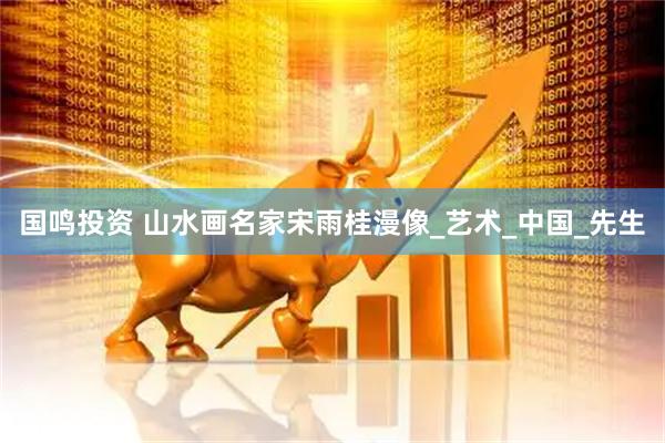 国鸣投资 山水画名家宋雨桂漫像_艺术_中国_先生