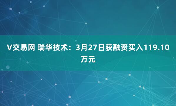 V交易网 瑞华技术：3月27日获融资买入119.10万元