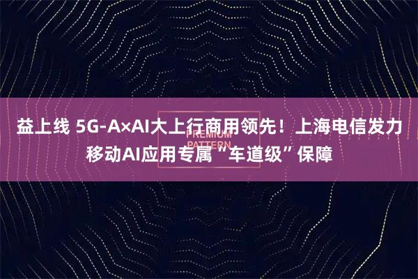 益上线 5G-A×AI大上行商用领先！上海电信发力移动AI应用专属“车道级”保障