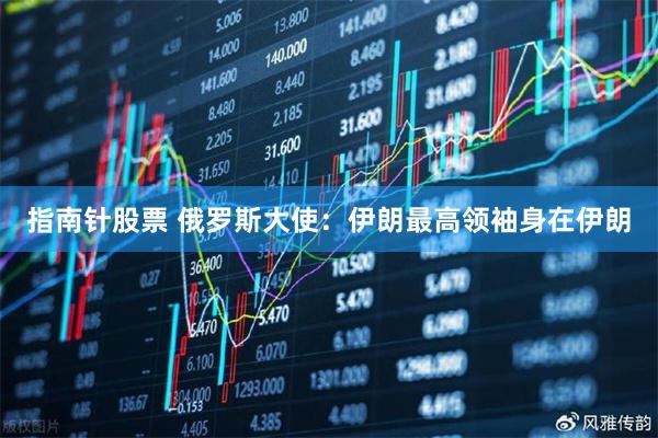 指南针股票 俄罗斯大使：伊朗最高领袖身在伊朗