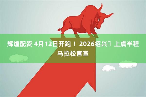 辉煌配资 4月12日开跑 ！2026绍兴・上虞半程马拉松官宣
