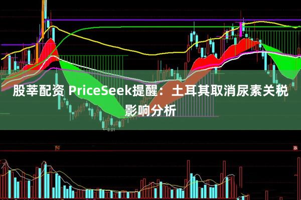 股莘配资 PriceSeek提醒：土耳其取消尿素关税影响分析