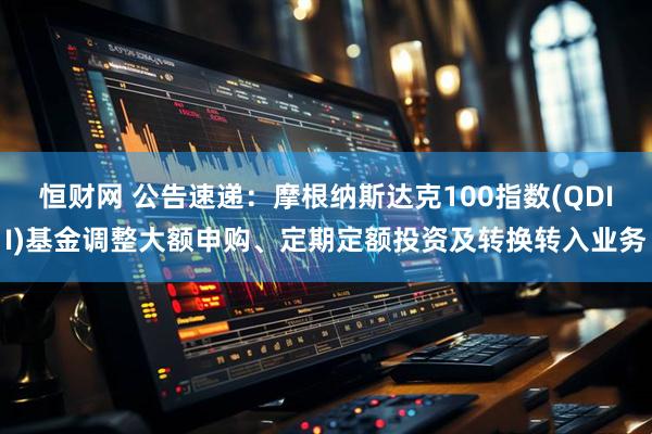 恒财网 公告速递：摩根纳斯达克100指数(QDII)基金调整大额申购、定期定额投资及转换转入业务