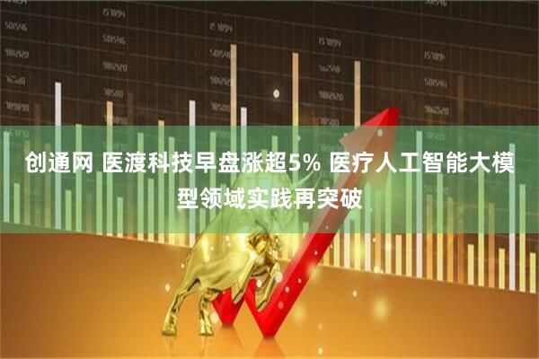 创通网 医渡科技早盘涨超5% 医疗人工智能大模型领域实践再突破
